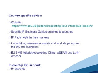 Country specific advice:
o Website :
https://www.gov.uk/guidance/exporting-your-intellectual-property
o Specific IP Business Guides covering 8 countries
o IP Factsheets for key markets
o Undertaking awareness events and workshops across
the UK and overseas.
o EU SME helpdesks covering China, ASEAN and Latin
America
In-country IPO support:
o IP attachés
 