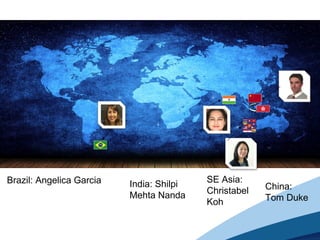 Brazil: Angelica Garcia India: Shilpi
Mehta Nanda
SE Asia:
Christabel
Koh
China:
Tom Duke
 