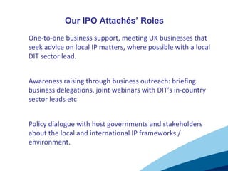 1. One-to-one business support, meeting UK businesses that
seek advice on local IP matters, where possible with a local
DIT sector lead.
2. Awareness raising through business outreach: briefing
business delegations, joint webinars with DIT’s in-country
sector leads etc
3. Policy dialogue with host governments and stakeholders
about the local and international IP frameworks /
environment.
Our IPO Attachés’ Roles
 
