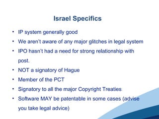 Israel Specifics
• IP system generally good
• We aren’t aware of any major glitches in legal system
• IPO hasn’t had a need for strong relationship with
post.
• NOT a signatory of Hague
• Member of the PCT
• Signatory to all the major Copyright Treaties
• Software MAY be patentable in some cases (advise
you take legal advice)
 