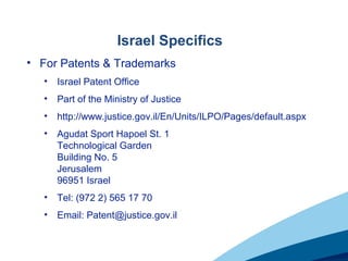Israel Specifics
• For Patents & Trademarks
• Israel Patent Office
• Part of the Ministry of Justice
• http://www.justice.gov.il/En/Units/ILPO/Pages/default.aspx
• Agudat Sport Hapoel St. 1
Technological Garden
Building No. 5
Jerusalem
96951 Israel
• Tel: (972 2) 565 17 70
• Email: Patent@justice.gov.il
 