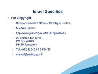 Israel Specifics
• For Copyright
• Director General’s Office – Ministry of Justice
• Ms Amy Palmer
• http://www.justice.gov.il/MOJEng/Mankal/
• 29 Salah-a-Din Street
PO Box 49049
91490 Jerusalem
• Tel: (972 2) 646 65 33/34/35
• mancal@justice.gov.il
 