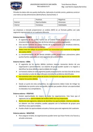 “Morir antes que esclavos vivir”
UNIVERSIDAD MAYOR DE SAN SIMÓN
Mercadotecnia III
Tania Ramirez Olivera
Mgr. José Ramiro Zapata Barrientos
Filtrados los datos sólo nos queda clasificarlos. Aplicando el sentido común, podemos construir
una matriz con dos dimensiones (dentro/fuera, bueno/malo): 3
Positivas Negativas
Exterior Oportunidades Amenazas
Interior Fortalezas Debilidades
Las empresas a menudo proporcionan un análisis DAFO en un formato gráfico con cada
segmento representado en un cuadrante diferente.
Entorno interno – FUERTE
 El segmento de los puntos fuertes de un análisis FODA proporciona un área para
enumerar todo lo que hace bien de forma individual o como organización.
 Esta sección contiene los puntos fuertes de la organización y las fortalezas externas,
tales como relaciones con los clientes.
 Debes tratar de reflejar los puntos fuertes con honestidad para mantener la integridad
del análisis DAFO.
 La retroalimentación de los demás también puede proporcionar aclaraciones sobre
puntos fuertes capturados en este segmento del análisis FODA.
Entorno interno – DÉBIL
 El segmento de los puntos débiles contiene mejoras necesarias dentro de una
organización o personalmente. Las sesiones de grupo pueden ayudar a tu negocio a
identificar las áreas débiles y oportunidades de mejora.
 Un honesto análisis en este segmento puede proporcionarte una lista clara de las áreas
que necesitan un plan de desarrollo para remediar los problemas identificados.
 Herramientas tales como planes de acción y la formación son algunas de las maneras de
mejorar los puntos débiles.
 Desde un punto de vista competitivo, las organizaciones deben tratar de mitigar las
debilidades tan pronto como sea posible, debido que pueden ofrecer una oportunidad
no deseada a tus competidores.
Entorno externo – POSITIVO
 Existen oportunidades de mejora en todas las organizaciones. Esto hace que el
segmento de las oportunidades del análisis DAFO sea muy importante.
 Dentro de este segmento, deberás de identificar las oportunidades internas y externas;
así obtener una lista completa, puedes apoyarte con la facilitación de grupos para
identificar estas oportunidades.
 Puedes añadir las oportunidades actuales y futuras para este segmento del cuadrante.
Entorno externo – NEGATIVO
 Para asegurar el éxito, las organizaciones pueden tener que hacer frente a los futuros y
actuales amenazas.
 