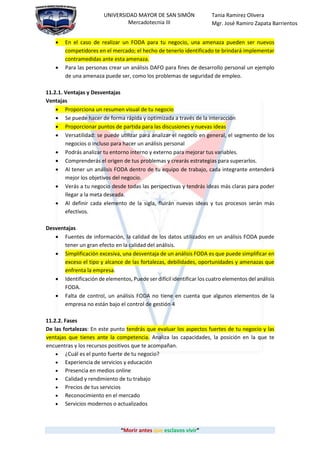 “Morir antes que esclavos vivir”
UNIVERSIDAD MAYOR DE SAN SIMÓN
Mercadotecnia III
Tania Ramirez Olivera
Mgr. José Ramiro Zapata Barrientos
 En el caso de realizar un FODA para tu negocio, una amenaza pueden ser nuevos
competidores en el mercado; el hecho de tenerlo identificado te brindará implementar
contramedidas ante esta amenaza.
 Para las personas crear un análisis DAFO para fines de desarrollo personal un ejemplo
de una amenaza puede ser, como los problemas de seguridad de empleo.
11.2.1. Ventajas y Desventajas
Ventajas
 Proporciona un resumen visual de tu negocio
 Se puede hacer de forma rápida y optimizada a través de la interacción
 Proporcionar puntos de partida para las discusiones y nuevas ideas
 Versatilidad: se puede utilizar para analizar el negocio en general, el segmento de los
negocios o incluso para hacer un análisis personal
 Podrás analizar tu entorno interno y externo para mejorar tus variables.
 Comprenderás el origen de tus problemas y crearás estrategias para superarlos.
 Al tener un análisis FODA dentro de tu equipo de trabajo, cada integrante entenderá
mejor los objetivos del negocio.
 Verás a tu negocio desde todas las perspectivas y tendrás ideas más claras para poder
llegar a la meta deseada.
 Al definir cada elemento de la sigla, fluirán nuevas ideas y tus procesos serán más
efectivos.
Desventajas
 Fuentes de información, la calidad de los datos utilizados en un análisis FODA puede
tener un gran efecto en la calidad del análisis.
 Simplificación excesiva, una desventaja de un análisis FODA es que puede simplificar en
exceso el tipo y alcance de las fortalezas, debilidades, oportunidades y amenazas que
enfrenta la empresa.
 Identificación de elementos, Puede ser difícil identificar los cuatro elementos del análisis
FODA.
 Falta de control, un análisis FODA no tiene en cuenta que algunos elementos de la
empresa no están bajo el control de gestión 4
11.2.2. Fases
De las fortalezas: En este punto tendrás que evaluar los aspectos fuertes de tu negocio y las
ventajas que tienes ante la competencia. Analiza las capacidades, la posición en la que te
encuentras y los recursos positivos que te acompañan.
 ¿Cuál es el punto fuerte de tu negocio?
 Experiencia de servicios y educación
 Presencia en medios online
 Calidad y rendimiento de tu trabajo
 Precios de tus servicios
 Reconocimiento en el mercado
 Servicios modernos o actualizados
 