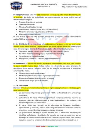“Morir antes que esclavos vivir”
UNIVERSIDAD MAYOR DE SAN SIMÓN
Mercadotecnia III
Tania Ramirez Olivera
Mgr. José Ramiro Zapata Barrientos
De las oportunidades: Estos son todos los recursos o ideas que puedes utilizar del entorno para
tu beneficio. Son todas las posibilidades que puedes explotar de forma positiva para el
crecimiento de tu negocio.
 Procesos de gestión de servicios
 Diversidad de clientes
 Manejo y flexibilidad del tiempo
 Inversión en la presentación de servicios (si es mínima)
 Mercados con pocas respuestas a sus problemas
 Alianzas con otros consultores
En caso de que alguno de estos aspectos aplique para tu negocio, podrías ir realizando el
análisis FODA de tu empresa.
De las debilidades: En un negocio no solo debes conocer las cosas en las que eres bueno,
también debes prestar atención a aquellas en las que no has logrado destacarte. Investiga qué
cosas debes corregir o eliminar. Define qué actividades están limitando a tu empresa.
 Desconocer algunos mercados o actividades de los potenciales clientes
 No definir diferentes estrategias y no implementar el marketing
 No contar con un equipo de trabajo
 Altos precios para llevar a cabo una propuesta de servicios
De las amenazas: El entorno que te rodea te puede dar oportunidades para crecer, pero también
te puede impedir muchas cosas. Debes evaluar en este punto qué cosas amenazan la
rentabilidad de tu negocio. También, cuáles son los aspectos negativos que te impedirían
cumplir con tus metas.
 Obtienes pocos resultados positivos
 Mucha competencia en cuanto a negocios de consultores
 Economía del país donde se encuentre tu negocio
 La inversión es mayor que la recompensa
11.2.3. Limitaciones
El análisis FODA es una herramienta importante en el proceso de planificación estratégica, pero
tiene sus limitaciones.
 Los defensores del punto de aproximación FODA a su flexibilidad como una ventaja
importante.
 La flexibilidad del marco FODA hace aplicable en numerosos entornos, incluidas las
empresas, agencias gubernamentales y otras organizaciones. Sin embargo, esta
flexibilidad presenta una limitación así.
 El marco FODA hace hincapié en los elementos de fortalezas, debilidades,
oportunidades y amenazas, pero no ofrece ninguna orientación real sobre cómo los
organismos pueden identificar estos elementos por sí mismos.
 Los planificadores estratégicos pueden no tener toda la información necesaria para
identificar las fortalezas y debilidades. Por ejemplo, una empresa puede creer que su
estrategia de comercialización o de servicio al cliente es un punto fuerte, pero los altos
ejecutivos pueden no ser conscientes de los problemas existentes en estas áreas. 5
 