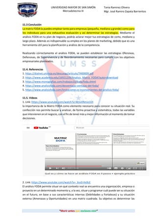 “Morir antes que esclavos vivir”
UNIVERSIDAD MAYOR DE SAN SIMÓN
Mercadotecnia III
Tania Ramirez Olivera
Mgr. José Ramiro Zapata Barrientos
11.3 Conclusión
La matriz FODA la puedes emplear tanto para empresas (pequeña, mediana y grande) como para
los individuos para una exhaustiva evaluación y así determinar las estrategias. Mediante el
análisis FODA en tu plan de negocio, podrás aclarar mejor tus estrategias de corto, mediano y
largo plazo. Además es indispensable su empleo en los planes de marketing, debido que es una
herramienta útil para la planificación y análisis de la competencia.
Realizando correctamente el análisis FODA, se pueden establecer las estrategias Ofensivas,
Defensivas, de Supervivencia y de Reordenamiento necesarias para cumplir con los objetivos
empresariales planteados.
11.4. Referencias
1. https://dialnet.unirioja.es/descarga/articulo/7400009.pdf
2. https://www.academia.edu/16921239/Analisis_Matriz_FODA?auto=download
3. https://www.monografias.com/trabajos10/foda/foda.shtml
4. https://www.analisisfoda.com/desventajas-ventajas-del-foda/
5. https://www.analisisfoda.com/limitaciones-e-inconvenientes-del-analisis-foda/
11.5. Videos
1. Link: https://www.youtube.com/watch?v=WnvVNmio1OI
la importancia de la Matriz FODA como elemento necesario para conocer su situación real. Su
confección nos permite buscar y analizar, de forma proactiva y sistemática, todas las variables
que intervienen en el negocio, con el fin de tener más y mejor información al momento de tomar
decisiones.
2. Link: https://www.youtube.com/watch?v=_6vz0-Hx9cE
El análisis FODA permite situar en qué contexto real se encuentra una organización, empresa o
proyecto en un determinado momento y, a la vez, situar y programar cuál puede ser su situación
en el futuro, en base a sus características internas (Debilidades y Fortalezas) y su situación
externa (Amenazas y Oportunidades) en una matriz cuadrada. Su objetivo es determinar las
 