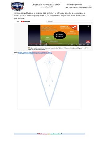“Morir antes que esclavos vivir”
UNIVERSIDAD MAYOR DE SAN SIMÓN
Mercadotecnia III
Tania Ramirez Olivera
Mgr. José Ramiro Zapata Barrientos
ventajas competitivas de la empresa bajo análisis, y la estrategia genérica a emplear por la
misma que más le convenga en función de sus características propias y de las del mercado en
que se mueve.
Link: https://prezi.com/pntsdj-c9ca8/analisis-foda/
 