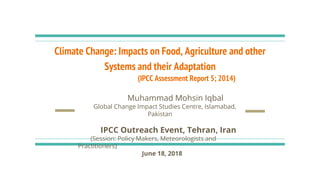 Climate Change: Impacts on Food, Agriculture and other
Systems and their Adaptation
(IPCC Assessment Report 5; 2014)
Muhammad Mohsin Iqbal
Global Change Impact Studies Centre, Islamabad,
Pakistan
IPCC Outreach Event, Tehran, Iran
(Session: Policy Makers, Meteorologists and
Practitioners)
June 18, 2018
 