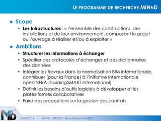 LE PROGRAMME DE RECHERCHE MINND
► Scope
 Les Infrastructures : « l’ensemble des constructions, des
installations et de leur environnement, composant le projet
ou l’ouvrage à réaliser et/ou à exploiter »
► Ambitions
 Structurer les informations à échanger
 Spécifier des protocoles d’échanges et des dictionnaires
des données
 Intégrer les travaux dans la normalisation BIM internationale,
contribuer (pour la France) à l’initiative Internationale
openINFRA (buildingSMART International)
 Définir les besoins d’outils logiciels à développer et les
plates-formes collaboratives
 Faire des propositions sur la gestion des contrats
26/01/2016 MINnD - JTR2017 - Brice Delaporte (IREX)
 