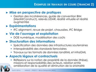 EXEMPLES DE TRAVAUX EN COURS (TRANCHE 2)
► Mise en perspective de pratiques
 Gestion des incohérences, guide de convention BIM
(Medi@Construct), relevés LIDAR, réalité virtuelle et réalité
augmentée
► Expérimentations
 IFC alignment, revue de projet, chaussées, IFC Bridge
► Vie de l’ouvrage et exploitation
 DOE numérique, modélisation des coûts
► Structuration des informations
 Spécification des données des infrastructures souterraines
 Interopérabilité des standards ferroviaires
 Travaux sur les formats de données landXML et infraGML
► Aspects légaux et contractuels
 Réflexions sur la notion de propriété de la donnée (thèse),
missions et responsabilités des acteurs, relation entre
amélioration de la qualité et diminution de la sinistralité
26/01/2016 MINnD - JTR2017 - Brice Delaporte (IREX)
 