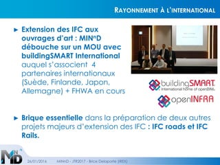 RAYONNEMENT À L’INTERNATIONAL
► Extension des IFC aux
ouvrages d’art : MINnD
débouche sur un MOU avec
buildingSMART International
auquel s’associent 4
partenaires internationaux
(Suède, Finlande, Japon,
Allemagne) + FHWA en cours
26/01/2016 MINnD - JTR2017 - Brice Delaporte (IREX)
► Brique essentielle dans la préparation de deux autres
projets majeurs d’extension des IFC : IFC roads et IFC
Rails.
 