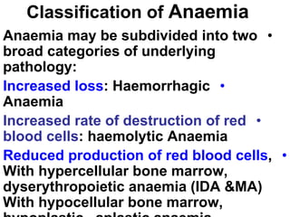 Classification of Anaemia
•
Anaemia may be subdivided into two
broad categories of underlying
pathology:
•
Increased loss: Haemorrhagic
Anaemia
•
Increased rate of destruction of red
blood cells: haemolytic Anaemia
•
Reduced production of red blood cells,
With hypercellular bone marrow,
dyserythropoietic anaemia (IDA &MA)
With hypocellular bone marrow,
 