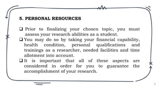 16
5. PERSONAL RESOURCES
 Prior to finalizing your chosen topic, you must
assess your research abilities as a student.
 You may do so by taking your financial capability,
health condition, personal qualifications and
trainings as a researcher, needed facilities and time
allotment into account.
 It is important that all of these aspects are
considered in order for you to guarantee the
accomplishment of your research.
 