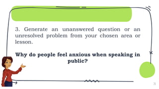 3. Generate an unanswered question or an
unresolved problem from your chosen area or
lesson.
Why do people feel anxious when speaking in
public?
20
 