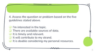 4. Assess the question or problem based on the five
guidelines stated above.
 I'm interested in the topic.
 There are available sources of data.
 It is timely and relevant.
 It will contribute to my strand.
 It is doable considering my personal resources.
21
 
