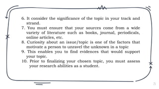 25
6. It consider the significance of the topic in your track and
strand.
7. You must ensure that your sources come from a wide
variety of literature such as books, journal, periodicals,
online articles, etc.
8. Curiosity about an issue/topic is one of the factors that
motivate a person to unravel the unknown in a topic
9. This enables you to find evidences that would support
your topic.
10. Prior to finalizing your chosen topic, you must assess
your research abilities as a student.
 
