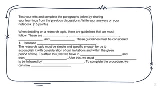 26
Test your wits and complete the paragraphs below by sharing
your learnings from the previous discussions. Write your answers on your
notebook. (15 points)
When deciding on a research topic, there are guidelines that we must
follow. These are ______________, ______________, ______________,
______________, and ______________. These guidelines must be considered
1. because __________________________________.
The research topic must be simple and specific enough for us to
accomplish it with consideration of our limitations and within the given
period of time. To attain this, first we have to ________________________ and
then ________________________. After this, we must ________________________
to be followed by ________________________. To complete the procedure, we
can now _______________________.
 