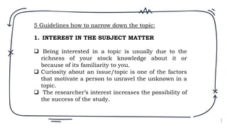 8
1. INTEREST IN THE SUBJECT MATTER
 Being interested in a topic is usually due to the
richness of your stock knowledge about it or
because of its familiarity to you.
 Curiosity about an issue/topic is one of the factors
that motivate a person to unravel the unknown in a
topic.
 The researcher’s interest increases the possibility of
the success of the study.
5 Guidelines how to narrow down the topic:
 