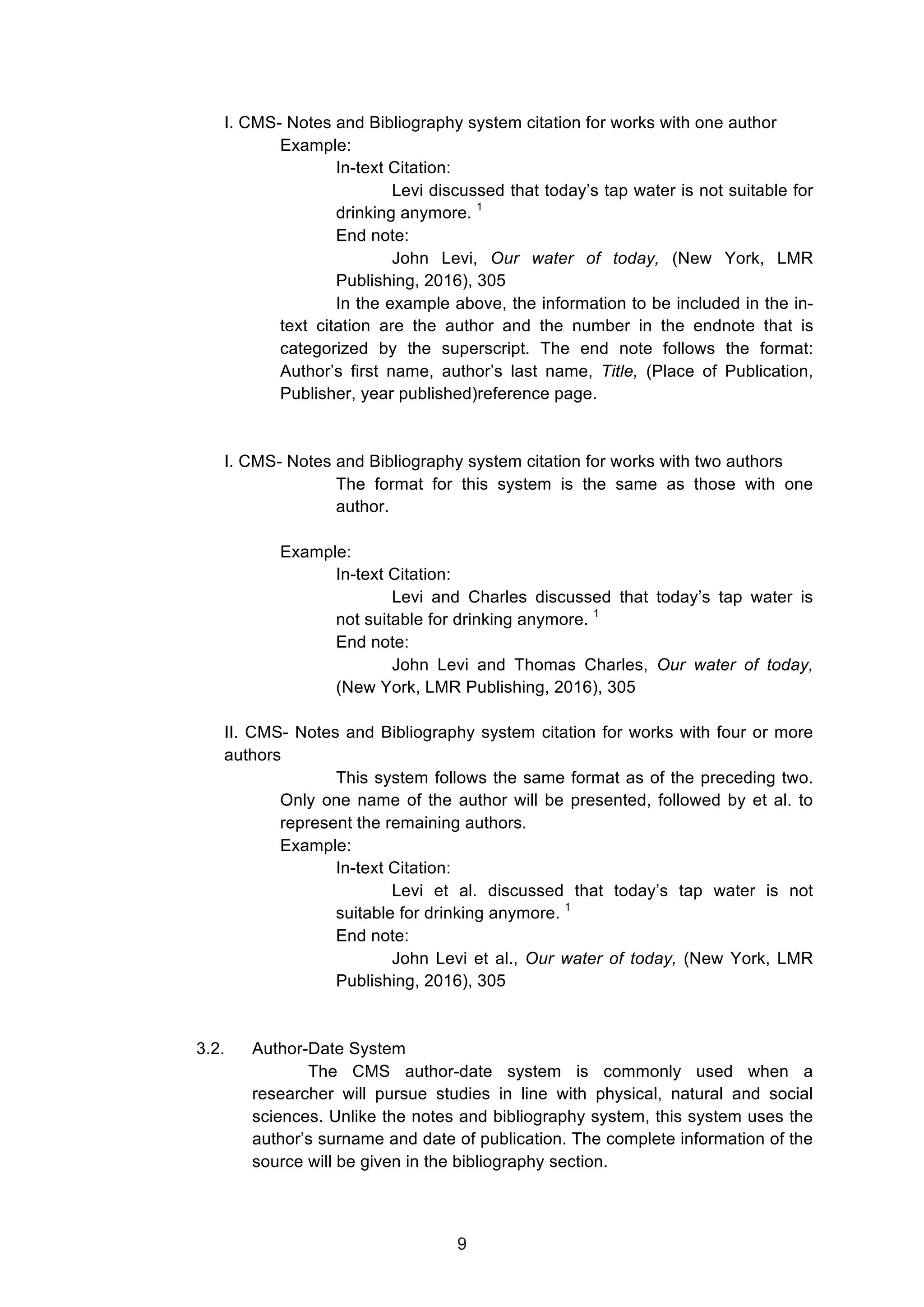  
I. CMS- Notes and Bibliography system citation for works with one author
Example:
In-text Citation:
Levi discussed that today’s tap water is not suitable for
drinking anymore. 1
End note:
John Levi, Our water of today, (New York, LMR
Publishing, 2016), 305
In the example above, the information to be included in the in-
text citation are the author and the number in the endnote that is
categorized by the superscript. The end note follows the format:
Author’s first name, author’s last name, Title, (Place of Publication,
Publisher, year published)reference page.
I. CMS- Notes and Bibliography system citation for works with two authors
The format for this system is the same as those with one
author.
Example:
In-text Citation:
Levi and Charles discussed that today’s tap water is
not suitable for drinking anymore. 1
End note:
John Levi and Thomas Charles, Our water of today,
(New York, LMR Publishing, 2016), 305
II. CMS- Notes and Bibliography system citation for works with four or more
authors
This system follows the same format as of the preceding two.
Only one name of the author will be presented, followed by et al. to
represent the remaining authors.
Example:
In-text Citation:
Levi et al. discussed that today’s tap water is not
suitable for drinking anymore. 1
End note:
John Levi et al., Our water of today, (New York, LMR
Publishing, 2016), 305
3.2. Author-Date System
The CMS author-date system is commonly used when a
researcher will pursue studies in line with physical, natural and social
sciences. Unlike the notes and bibliography system, this system uses the
author’s surname and date of publication. The complete information of the
source will be given in the bibliography section.
9
 