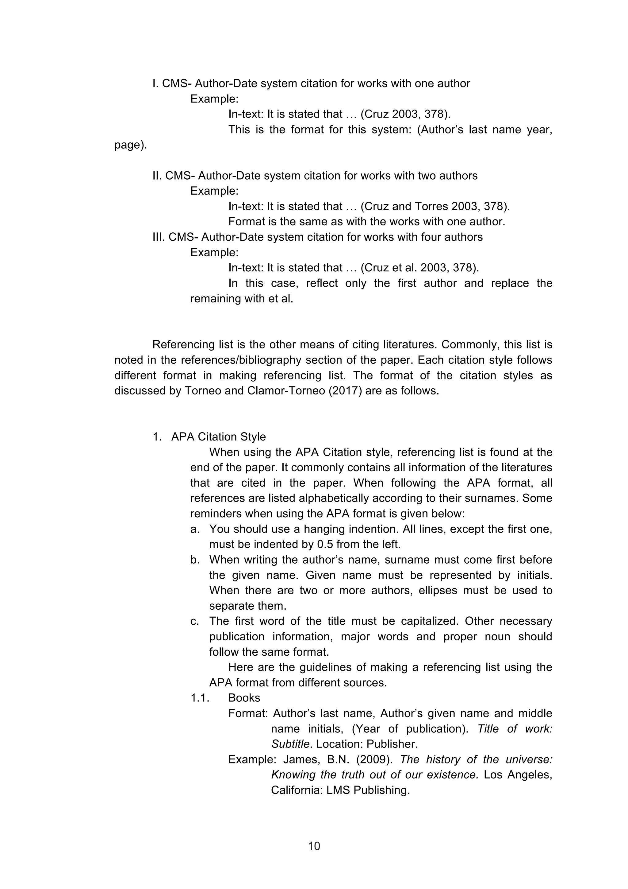  
I. CMS- Author-Date system citation for works with one author
Example:
In-text: It is stated that … (Cruz 2003, 378).
This is the format for this system: (Author’s last name year,
page).
II. CMS- Author-Date system citation for works with two authors
Example:
In-text: It is stated that … (Cruz and Torres 2003, 378).
Format is the same as with the works with one author.
III. CMS- Author-Date system citation for works with four authors
Example:
In-text: It is stated that … (Cruz et al. 2003, 378).
In this case, reflect only the first author and replace the
remaining with et al.
Referencing list is the other means of citing literatures. Commonly, this list is
noted in the references/bibliography section of the paper. Each citation style follows
different format in making referencing list. The format of the citation styles as
discussed by Torneo and Clamor-Torneo (2017) are as follows.
1. APA Citation Style
When using the APA Citation style, referencing list is found at the
end of the paper. It commonly contains all information of the literatures
that are cited in the paper. When following the APA format, all
references are listed alphabetically according to their surnames. Some
reminders when using the APA format is given below:
a. You should use a hanging indention. All lines, except the first one,
must be indented by 0.5 from the left.
b. When writing the author’s name, surname must come first before
the given name. Given name must be represented by initials.
When there are two or more authors, ellipses must be used to
separate them.
c. The first word of the title must be capitalized. Other necessary
publication information, major words and proper noun should
follow the same format.
Here are the guidelines of making a referencing list using the
APA format from different sources.
1.1. Books
Format: Author’s last name, Author’s given name and middle
name initials, (Year of publication). Title of work:
Subtitle. Location: Publisher.
Example: James, B.N. (2009). The history of the universe:
Knowing the truth out of our existence. Los Angeles,
California: LMS Publishing.
10
 