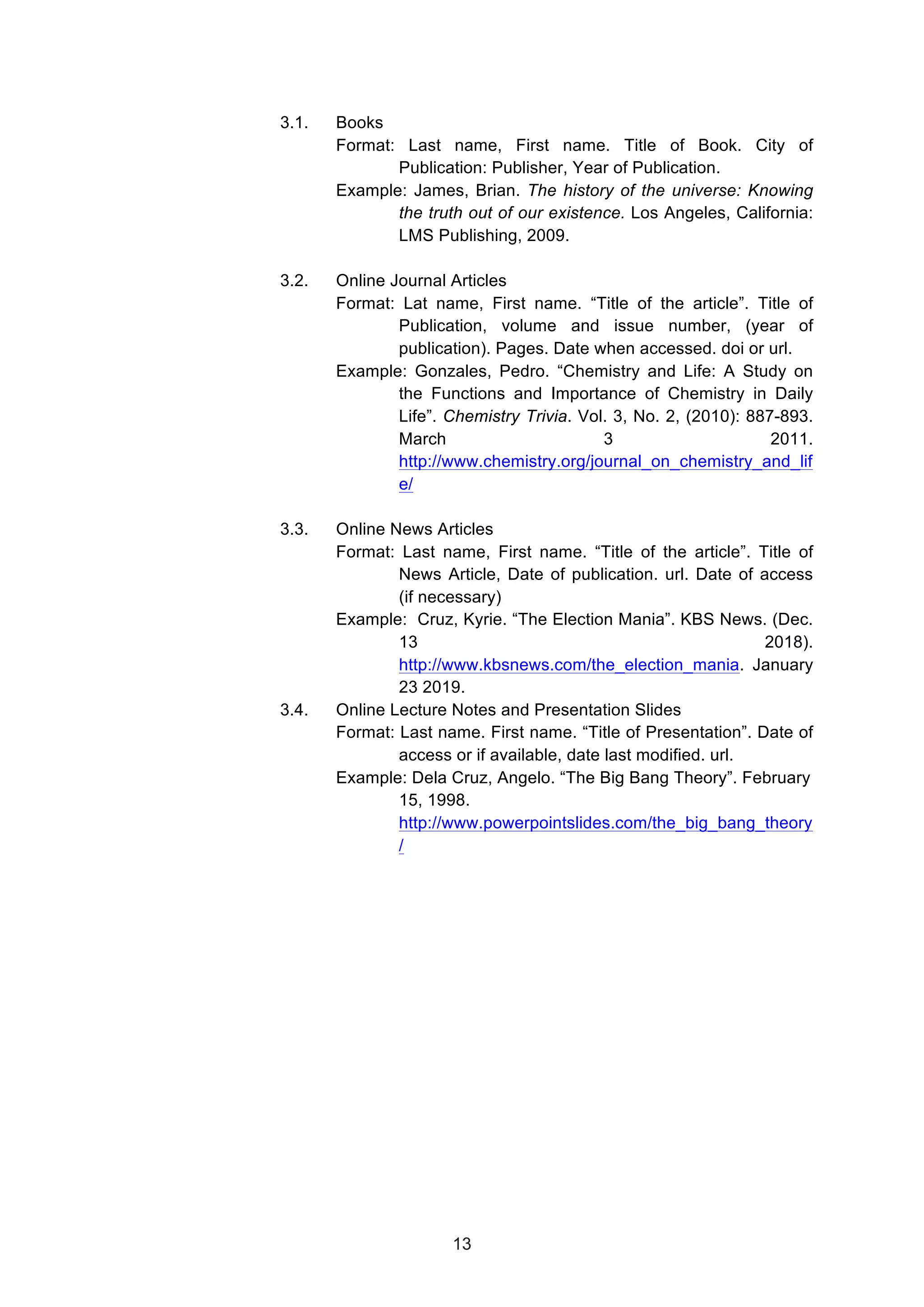  
3.1. Books
Format: Last name, First name. Title of Book. City of
Publication: Publisher, Year of Publication.
Example: James, Brian. The history of the universe: Knowing
the truth out of our existence. Los Angeles, California:
LMS Publishing, 2009.
3.2. Online Journal Articles
Format: Lat name, First name. “Title of the article”. Title of
Publication, volume and issue number, (year of
publication). Pages. Date when accessed. doi or url.
Example: Gonzales, Pedro. “Chemistry and Life: A Study on
the Functions and Importance of Chemistry in Daily
Life”. Chemistry Trivia. Vol. 3, No. 2, (2010): 887-893.
March 3 2011.
http://www.chemistry.org/journal_on_chemistry_and_lif
e/
3.3. Online News Articles
Format: Last name, First name. “Title of the article”. Title of
News Article, Date of publication. url. Date of access
(if necessary)
Example: Cruz, Kyrie. “The Election Mania”. KBS News. (Dec.
13 2018).
http://www.kbsnews.com/the_election_mania. January
23 2019.
3.4. Online Lecture Notes and Presentation Slides
Format: Last name. First name. “Title of Presentation”. Date of
access or if available, date last modified. url.
Example: Dela Cruz, Angelo. “The Big Bang Theory”. February
15, 1998.
http://www.powerpointslides.com/the_big_bang_theory
/
13
 