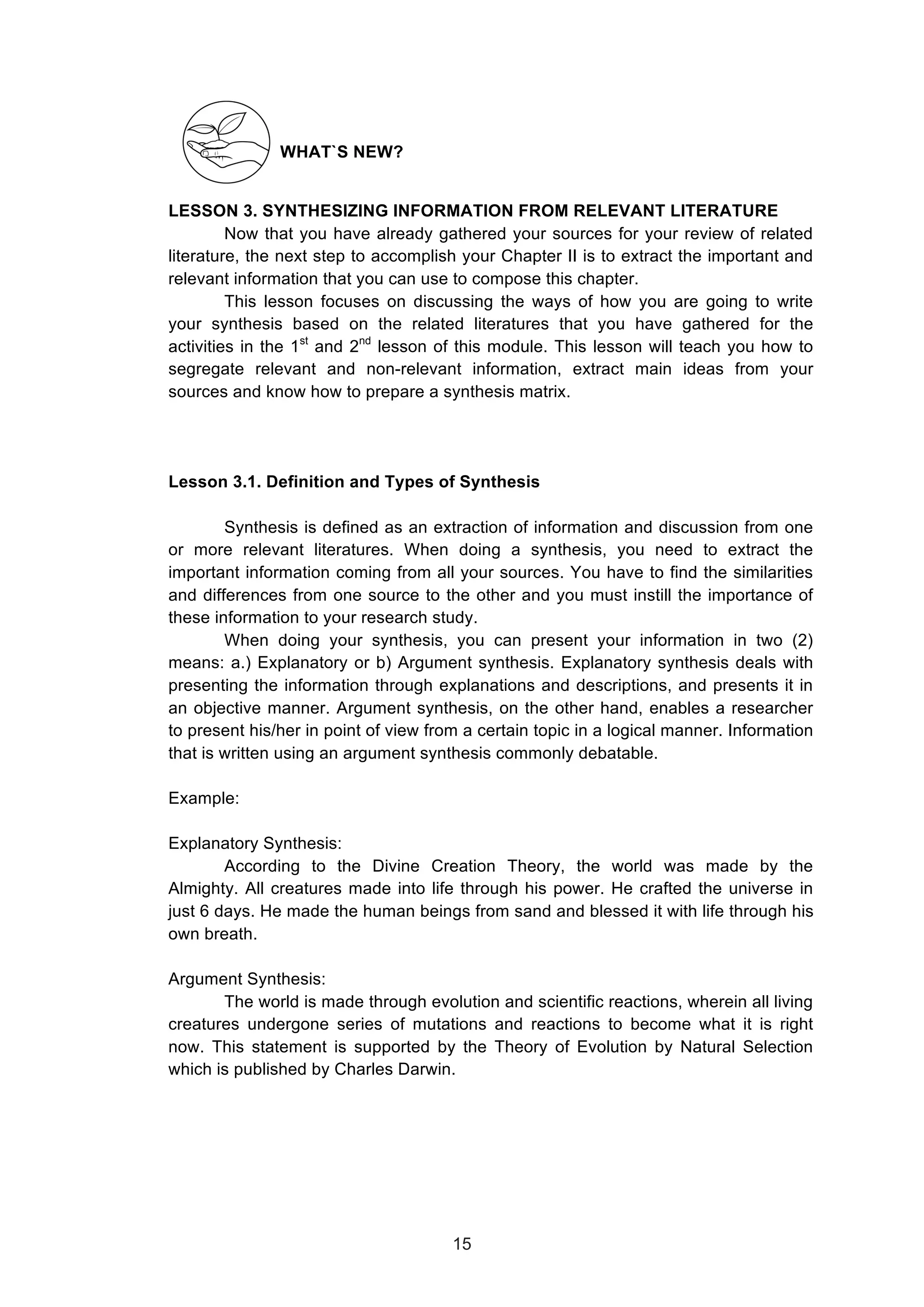  
WHAT`S NEW?
LESSON 3. SYNTHESIZING INFORMATION FROM RELEVANT LITERATURE
Now that you have already gathered your sources for your review of related
literature, the next step to accomplish your Chapter II is to extract the important and
relevant information that you can use to compose this chapter.
This lesson focuses on discussing the ways of how you are going to write
your synthesis based on the related literatures that you have gathered for the
activities in the 1st
and 2nd
lesson of this module. This lesson will teach you how to
segregate relevant and non-relevant information, extract main ideas from your
sources and know how to prepare a synthesis matrix.
Lesson 3.1. Definition and Types of Synthesis
Synthesis is defined as an extraction of information and discussion from one
or more relevant literatures. When doing a synthesis, you need to extract the
important information coming from all your sources. You have to find the similarities
and differences from one source to the other and you must instill the importance of
these information to your research study.
When doing your synthesis, you can present your information in two (2)
means: a.) Explanatory or b) Argument synthesis. Explanatory synthesis deals with
presenting the information through explanations and descriptions, and presents it in
an objective manner. Argument synthesis, on the other hand, enables a researcher
to present his/her in point of view from a certain topic in a logical manner. Information
that is written using an argument synthesis commonly debatable.
Example:
Explanatory Synthesis:
According to the Divine Creation Theory, the world was made by the
Almighty. All creatures made into life through his power. He crafted the universe in
just 6 days. He made the human beings from sand and blessed it with life through his
own breath.
Argument Synthesis:
The world is made through evolution and scientific reactions, wherein all living
creatures undergone series of mutations and reactions to become what it is right
now. This statement is supported by the Theory of Evolution by Natural Selection
which is published by Charles Darwin.
15
 