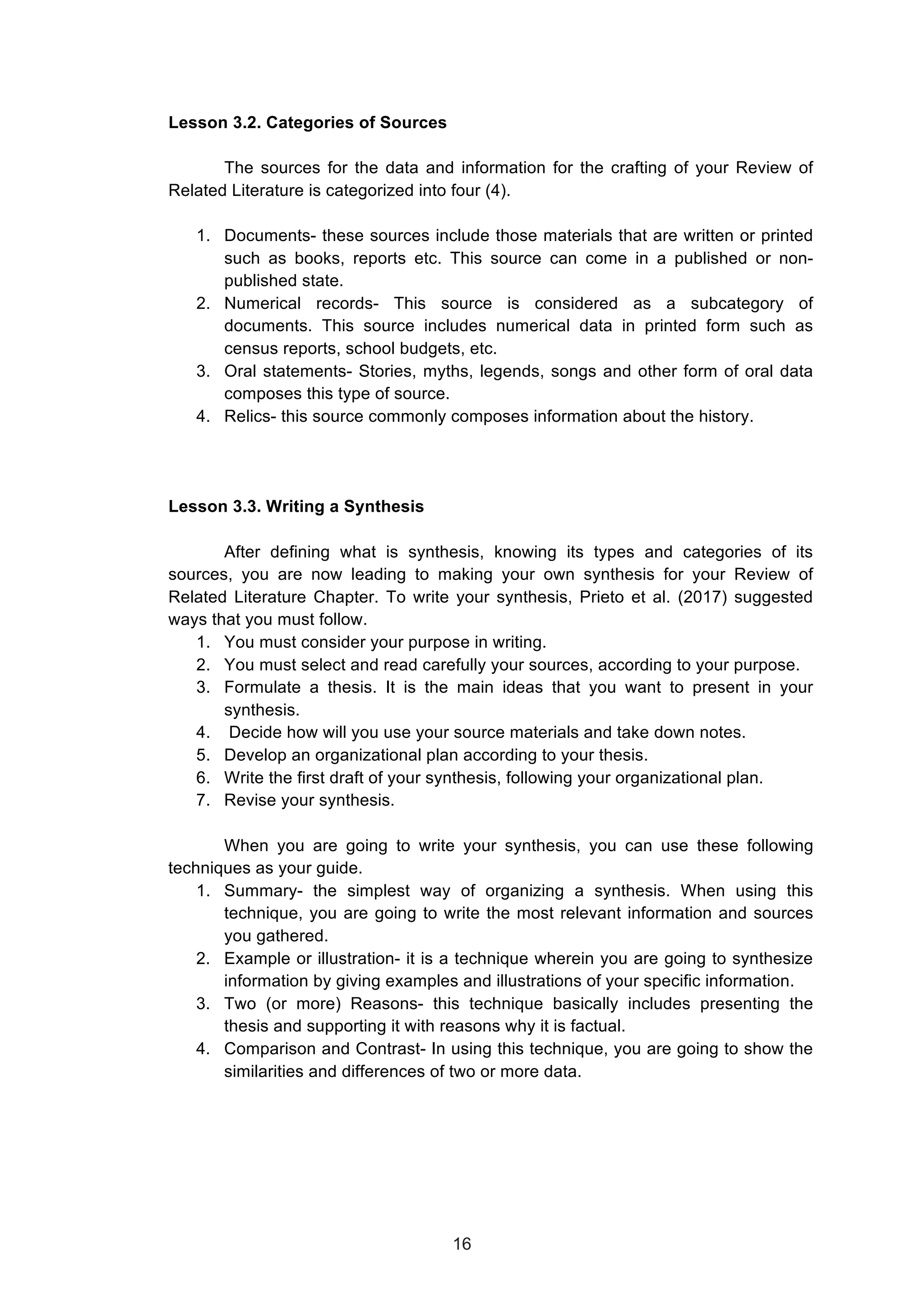  
Lesson 3.2. Categories of Sources
The sources for the data and information for the crafting of your Review of
Related Literature is categorized into four (4).
1. Documents- these sources include those materials that are written or printed
such as books, reports etc. This source can come in a published or non-
published state.
2. Numerical records- This source is considered as a subcategory of
documents. This source includes numerical data in printed form such as
census reports, school budgets, etc.
3. Oral statements- Stories, myths, legends, songs and other form of oral data
composes this type of source.
4. Relics- this source commonly composes information about the history.
Lesson 3.3. Writing a Synthesis
After defining what is synthesis, knowing its types and categories of its
sources, you are now leading to making your own synthesis for your Review of
Related Literature Chapter. To write your synthesis, Prieto et al. (2017) suggested
ways that you must follow.
1. You must consider your purpose in writing.
2. You must select and read carefully your sources, according to your purpose.
3. Formulate a thesis. It is the main ideas that you want to present in your
synthesis.
4. Decide how will you use your source materials and take down notes.
5. Develop an organizational plan according to your thesis.
6. Write the first draft of your synthesis, following your organizational plan.
7. Revise your synthesis.
When you are going to write your synthesis, you can use these following
techniques as your guide.
1. Summary- the simplest way of organizing a synthesis. When using this
technique, you are going to write the most relevant information and sources
you gathered.
2. Example or illustration- it is a technique wherein you are going to synthesize
information by giving examples and illustrations of your specific information.
3. Two (or more) Reasons- this technique basically includes presenting the
thesis and supporting it with reasons why it is factual.
4. Comparison and Contrast- In using this technique, you are going to show the
similarities and differences of two or more data.
16
 