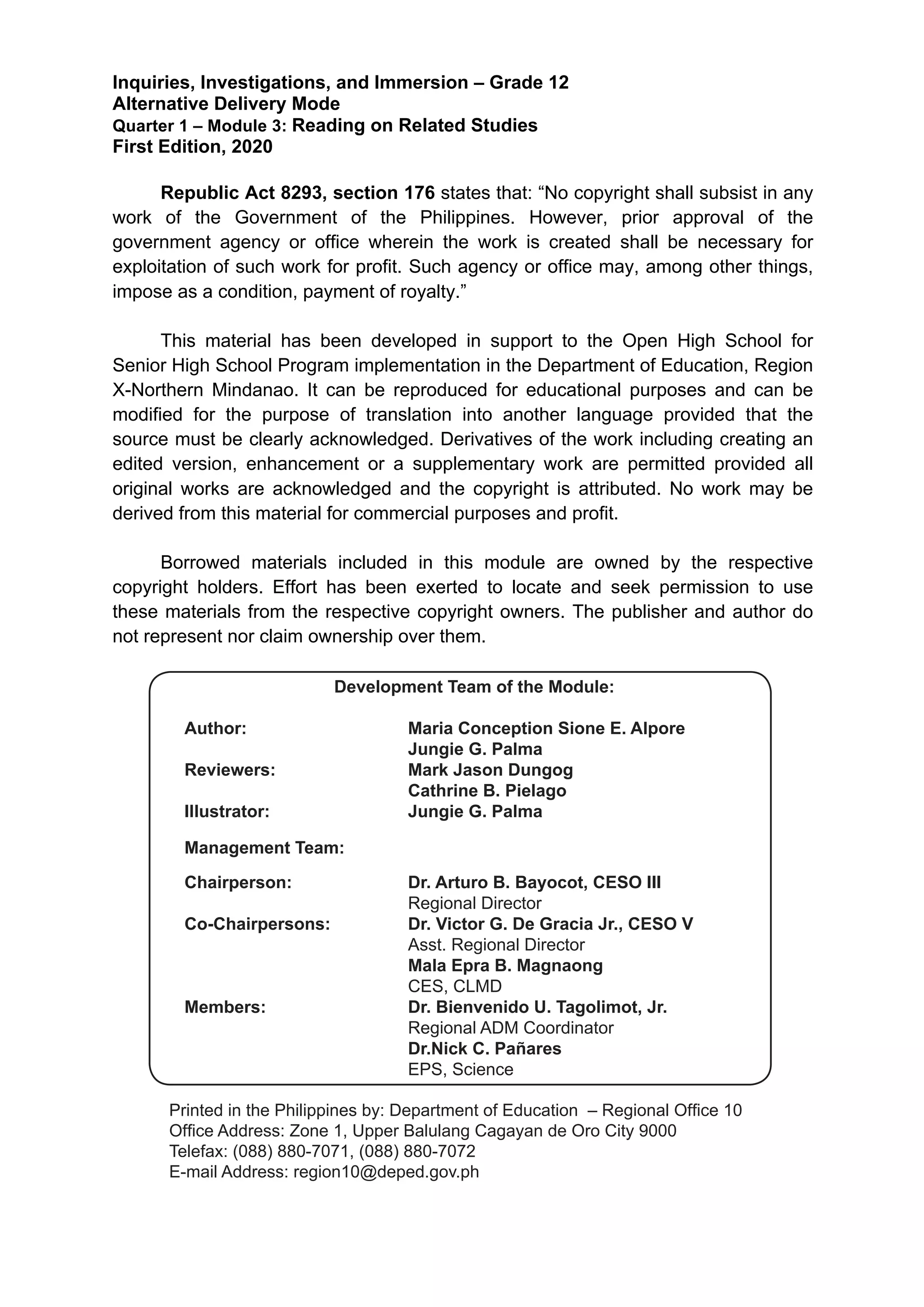  
Inquiries, Investigations, and Immersion – Grade 12
Alternative Delivery Mode
Quarter 1 – Module 3: Reading on Related Studies
First Edition, 2020
Republic Act 8293, section 176 states that: “No copyright shall subsist in any
work of the Government of the Philippines. However, prior approval of the
government agency or office wherein the work is created shall be necessary for
exploitation of such work for profit. Such agency or office may, among other things,
impose as a condition, payment of royalty.”
This material has been developed in support to the Open High School for
Senior High School Program implementation in the Department of Education, Region
X-Northern Mindanao. It can be reproduced for educational purposes and can be
modified for the purpose of translation into another language provided that the
source must be clearly acknowledged. Derivatives of the work including creating an
edited version, enhancement or a supplementary work are permitted provided all
original works are acknowledged and the copyright is attributed. No work may be
derived from this material for commercial purposes and profit.
Borrowed materials included in this module are owned by the respective
copyright holders. Effort has been exerted to locate and seek permission to use
these materials from the respective copyright owners. The publisher and author do
not represent nor claim ownership over them.
Published by the Department of Education – Region X – Northern Mindanao
Printed in the Philippines by: Department of Education – Bureau of Learning
Resources (DepEd-BLR)
Office Address: Masterson Avenue, Upper Balulang, Zone 1, Cagayan de Oro City,
Cagayan de Oro, Lalawigan ng Misamis Oriental
Telefax: ______________________________
Development Team of the Module
Authors : Maria Conception Sione E. Alpore
Jungie G. Palma
Editor :
Reviewers : Mark Jason Dungog
Cathrine B. Pielago
Illustrator : Jungie G. Palma
Lay-out Artist : Jungie G. Palma
Management Team : Mala Epra Magnaong
Rone Ray Portacion
Beinvenido U. Tagolimot 	
  
	
  
Development Team of the Module:
Author:			 Maria Conception Sione E. Alpore
				Jungie G. Palma
Reviewers: 			 Mark Jason Dungog
				Cathrine B. Pielago
Illustrator: 			 Jungie G. Palma
Management Team:
Chairperson: 		 Dr. Arturo B. Bayocot, CESO III
				Regional Director
Co-Chairpersons: 		 Dr. Victor G. De Gracia Jr., CESO V
				Asst. Regional Director
				Mala Epra B. Magnaong
				CES, CLMD
Members:			 Dr. Bienvenido U. Tagolimot, Jr.
				Regional ADM Coordinator
				Dr.Nick C. Pañares
			 EPS, Science
Printed in the Philippines by: Department of Education – Regional Office 10
Office Address: Zone 1, Upper Balulang Cagayan de Oro City 9000
Telefax: (088) 880-7071, (088) 880-7072
E-mail Address: region10@deped.gov.ph
 