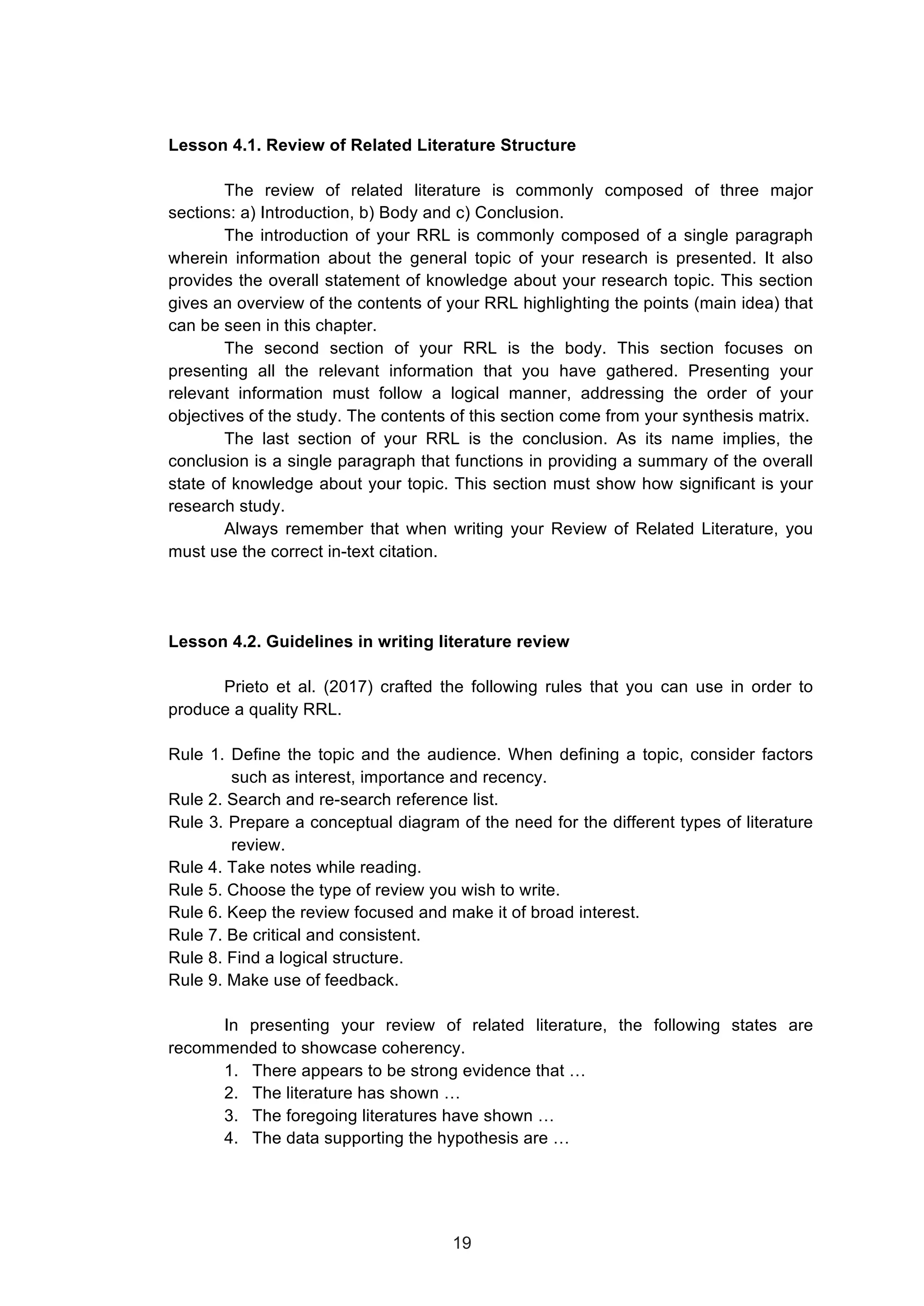  
Lesson 4.1. Review of Related Literature Structure
The review of related literature is commonly composed of three major
sections: a) Introduction, b) Body and c) Conclusion.
The introduction of your RRL is commonly composed of a single paragraph
wherein information about the general topic of your research is presented. It also
provides the overall statement of knowledge about your research topic. This section
gives an overview of the contents of your RRL highlighting the points (main idea) that
can be seen in this chapter.
The second section of your RRL is the body. This section focuses on
presenting all the relevant information that you have gathered. Presenting your
relevant information must follow a logical manner, addressing the order of your
objectives of the study. The contents of this section come from your synthesis matrix.
The last section of your RRL is the conclusion. As its name implies, the
conclusion is a single paragraph that functions in providing a summary of the overall
state of knowledge about your topic. This section must show how significant is your
research study.
Always remember that when writing your Review of Related Literature, you
must use the correct in-text citation.
Lesson 4.2. Guidelines in writing literature review
Prieto et al. (2017) crafted the following rules that you can use in order to
produce a quality RRL.
Rule 1. Define the topic and the audience. When defining a topic, consider factors
such as interest, importance and recency.
Rule 2. Search and re-search reference list.
Rule 3. Prepare a conceptual diagram of the need for the different types of literature
review.
Rule 4. Take notes while reading.
Rule 5. Choose the type of review you wish to write.
Rule 6. Keep the review focused and make it of broad interest.
Rule 7. Be critical and consistent.
Rule 8. Find a logical structure.
Rule 9. Make use of feedback.
In presenting your review of related literature, the following states are
recommended to showcase coherency.
1. There appears to be strong evidence that …
2. The literature has shown …
3. The foregoing literatures have shown …
4. The data supporting the hypothesis are …
19
 