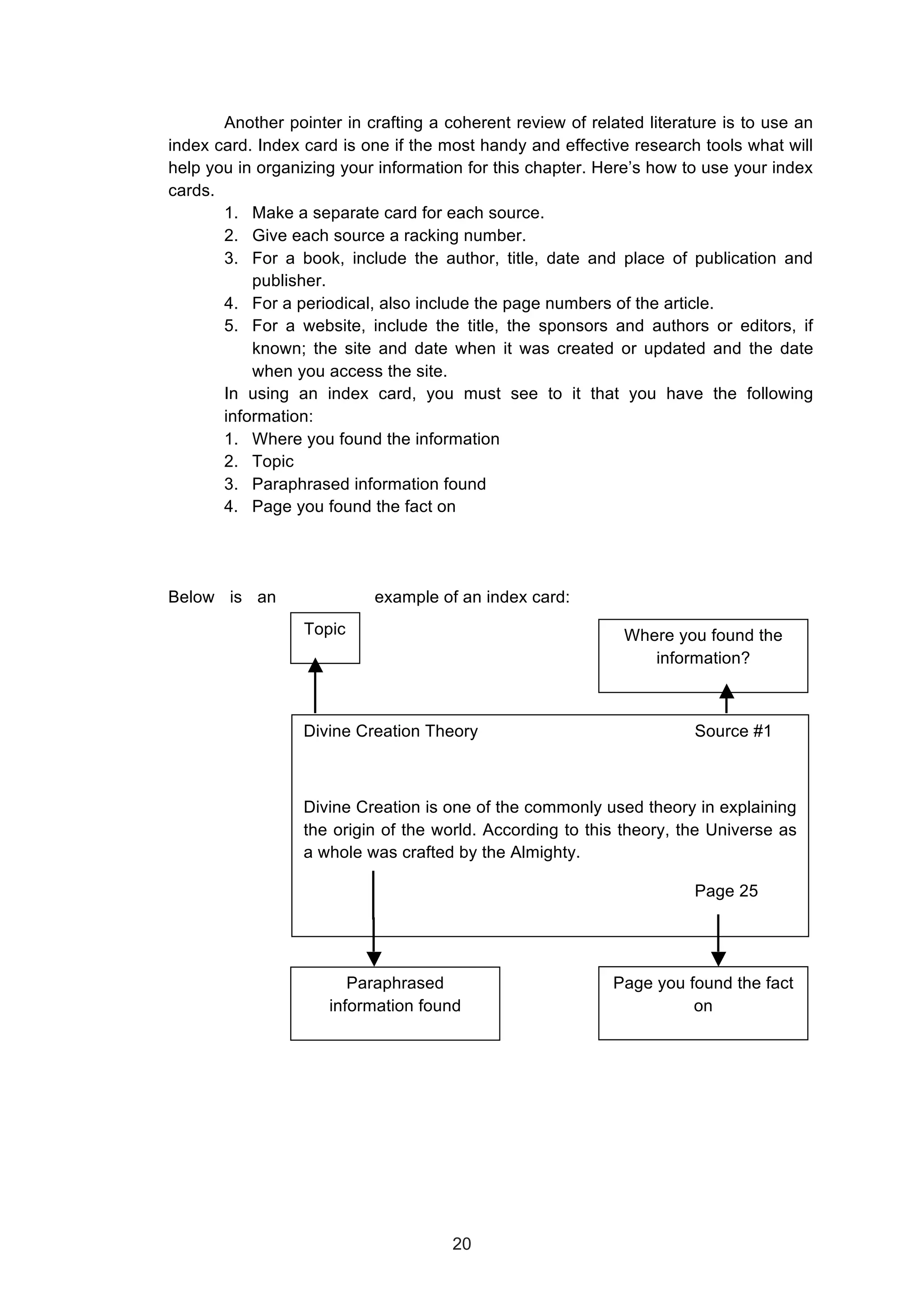  
Another pointer in crafting a coherent review of related literature is to use an
index card. Index card is one if the most handy and effective research tools what will
help you in organizing your information for this chapter. Here’s how to use your index
cards.
1. Make a separate card for each source.
2. Give each source a racking number.
3. For a book, include the author, title, date and place of publication and
publisher.
4. For a periodical, also include the page numbers of the article.
5. For a website, include the title, the sponsors and authors or editors, if
known; the site and date when it was created or updated and the date
when you access the site.
In using an index card, you must see to it that you have the following
information:
1. Where you found the information
2. Topic
3. Paraphrased information found
4. Page you found the fact on
Below is an example of an index card:
Divine Creation Theory Source #1
Divine Creation is one of the commonly used theory in explaining
the origin of the world. According to this theory, the Universe as
a whole was crafted by the Almighty.
Page 25
Topic Where you found the
information?
Paraphrased
information found
Page you found the fact
on
20
 