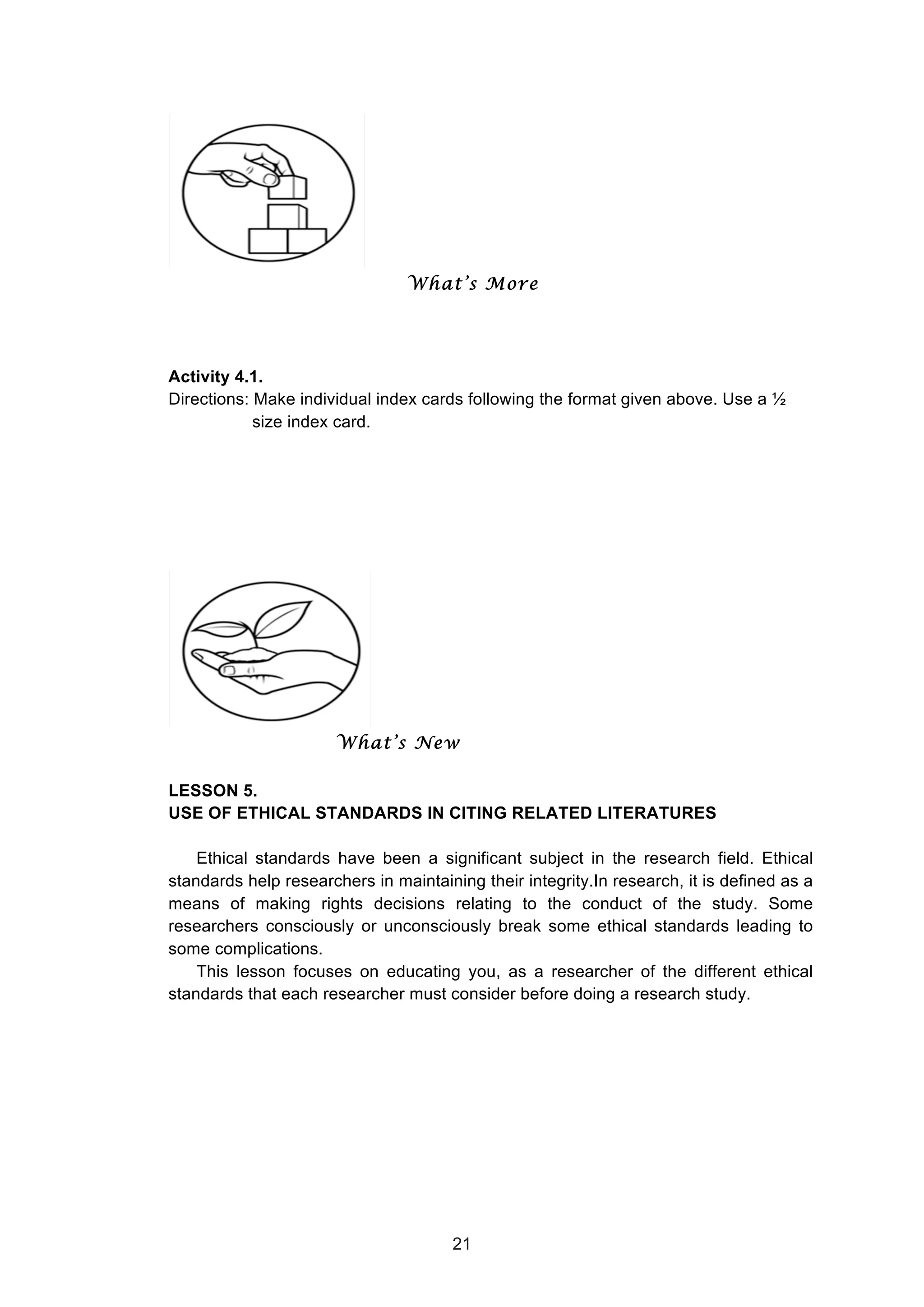  
What’s More
Activity 4.1.
Directions: Make individual index cards following the format given above. Use a ½
size index card.
What’s New
LESSON 5.
USE OF ETHICAL STANDARDS IN CITING RELATED LITERATURES
Ethical standards have been a significant subject in the research field. Ethical
standards help researchers in maintaining their integrity.In research, it is defined as a
means of making rights decisions relating to the conduct of the study. Some
researchers consciously or unconsciously break some ethical standards leading to
some complications.
This lesson focuses on educating you, as a researcher of the different ethical
standards that each researcher must consider before doing a research study.
21
 