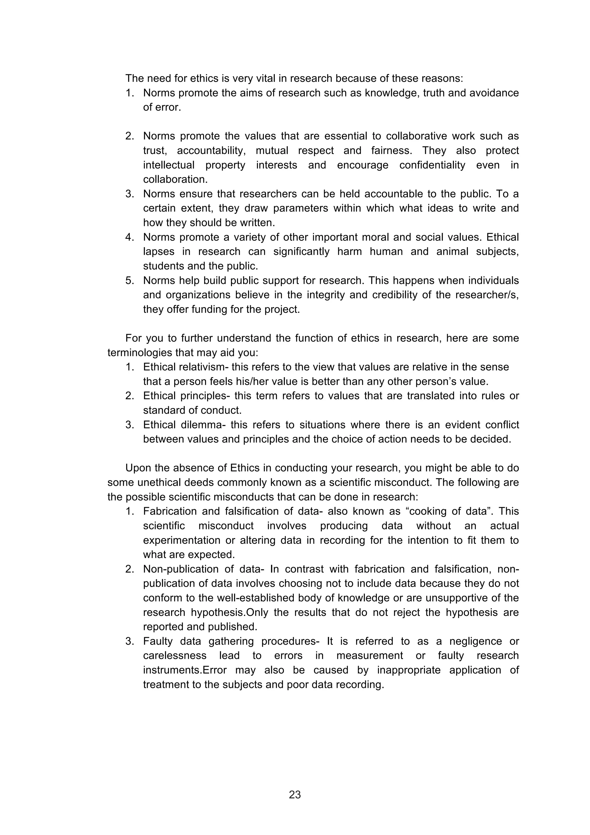  
The need for ethics is very vital in research because of these reasons:
1. Norms promote the aims of research such as knowledge, truth and avoidance
of error.
2. Norms promote the values that are essential to collaborative work such as
trust, accountability, mutual respect and fairness. They also protect
intellectual property interests and encourage confidentiality even in
collaboration.
3. Norms ensure that researchers can be held accountable to the public. To a
certain extent, they draw parameters within which what ideas to write and
how they should be written.
4. Norms promote a variety of other important moral and social values. Ethical
lapses in research can significantly harm human and animal subjects,
students and the public.
5. Norms help build public support for research. This happens when individuals
and organizations believe in the integrity and credibility of the researcher/s,
they offer funding for the project.
For you to further understand the function of ethics in research, here are some
terminologies that may aid you:
1. Ethical relativism- this refers to the view that values are relative in the sense
that a person feels his/her value is better than any other person’s value.
2. Ethical principles- this term refers to values that are translated into rules or
standard of conduct.
3. Ethical dilemma- this refers to situations where there is an evident conflict
between values and principles and the choice of action needs to be decided.
Upon the absence of Ethics in conducting your research, you might be able to do
some unethical deeds commonly known as a scientific misconduct. The following are
the possible scientific misconducts that can be done in research:
1. Fabrication and falsification of data- also known as “cooking of data”. This
scientific misconduct involves producing data without an actual
experimentation or altering data in recording for the intention to fit them to
what are expected.
2. Non-publication of data- In contrast with fabrication and falsification, non-
publication of data involves choosing not to include data because they do not
conform to the well-established body of knowledge or are unsupportive of the
research hypothesis.Only the results that do not reject the hypothesis are
reported and published.
3. Faulty data gathering procedures- It is referred to as a negligence or
carelessness lead to errors in measurement or faulty research
instruments.Error may also be caused by inappropriate application of
treatment to the subjects and poor data recording.
23
 