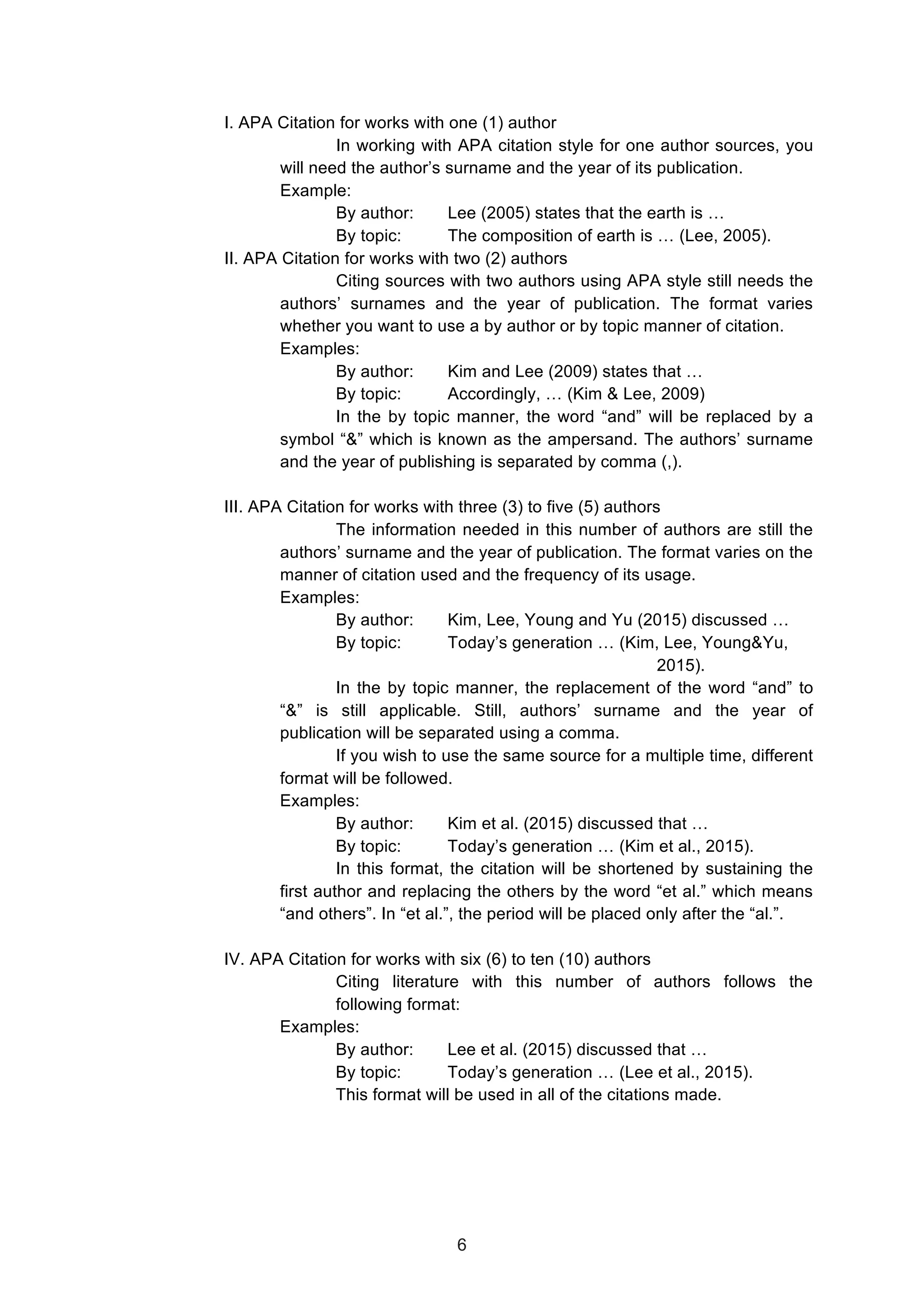  
I. APA Citation for works with one (1) author
In working with APA citation style for one author sources, you
will need the author’s surname and the year of its publication.
Example:
By author: Lee (2005) states that the earth is …
By topic: The composition of earth is … (Lee, 2005).
II. APA Citation for works with two (2) authors
Citing sources with two authors using APA style still needs the
authors’ surnames and the year of publication. The format varies
whether you want to use a by author or by topic manner of citation.
Examples:
By author: Kim and Lee (2009) states that …
By topic: Accordingly, … (Kim & Lee, 2009)
In the by topic manner, the word “and” will be replaced by a
symbol “&” which is known as the ampersand. The authors’ surname
and the year of publishing is separated by comma (,).
III. APA Citation for works with three (3) to five (5) authors
The information needed in this number of authors are still the
authors’ surname and the year of publication. The format varies on the
manner of citation used and the frequency of its usage.
Examples:
By author: Kim, Lee, Young and Yu (2015) discussed …
By topic: Today’s generation … (Kim, Lee, Young&Yu,
2015).
In the by topic manner, the replacement of the word “and” to
“&” is still applicable. Still, authors’ surname and the year of
publication will be separated using a comma.
If you wish to use the same source for a multiple time, different
format will be followed.
Examples:
By author: Kim et al. (2015) discussed that …
By topic: Today’s generation … (Kim et al., 2015).
In this format, the citation will be shortened by sustaining the
first author and replacing the others by the word “et al.” which means
“and others”. In “et al.”, the period will be placed only after the “al.”.
IV. APA Citation for works with six (6) to ten (10) authors
Citing literature with this number of authors follows the
following format:
Examples:
By author: Lee et al. (2015) discussed that …
By topic: Today’s generation … (Lee et al., 2015).
This format will be used in all of the citations made.
6
 