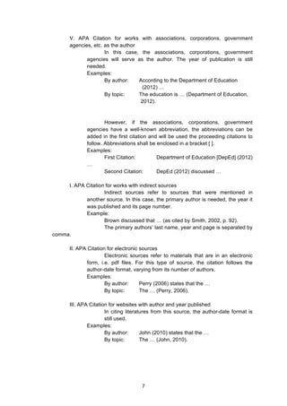  
V. APA Citation for works with associations, corporations, government
agencies, etc. as the author
In this case, the associations, corporations, government
agencies will serve as the author. The year of publication is still
needed.
Examples:
By author: According to the Department of Education
(2012) …
By topic: The education is … (Department of Education,
2012).
However, if the associations, corporations, government
agencies have a well-known abbreviation, the abbreviations can be
added in the first citation and will be used the proceeding citations to
follow. Abbreviations shall be enclosed in a bracket [ ].
Examples:
First Citation: Department of Education [DepEd] (2012)
…
Second Citation: DepEd (2012) discussed …
I. APA Citation for works with indirect sources
Indirect sources refer to sources that were mentioned in
another source. In this case, the primary author is needed, the year it
was published and its page number.
Example:
Brown discussed that … (as cited by Smith, 2002, p. 92).
The primary authors’ last name, year and page is separated by
comma.
II. APA Citation for electronic sources
Electronic sources refer to materials that are in an electronic
form, i.e. pdf files. For this type of source, the citation follows the
author-date format, varying from its number of authors.
Examples:
By author: Perry (2006) states that the …
By topic: The … (Perry, 2006).
III. APA Citation for websites with author and year published
In citing literatures from this source, the author-date format is
still used.
Examples:
By author: John (2010) states that the …
By topic: The … (John, 2010).
7
 