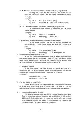  
IV. APA Citation for websites without author but with the year published
In citing this source,the title will replace the author and will
follow the author-date format. The title will be enclosed in quotation
marks (“).
Examples:
By author: “The Solar System” (2012) ….
By topic: It is said that … (“The Solar System”, 2012)
V. APA Citation for websites with author but without year published
To cite these sources, date will be abbreviated by “n.d.”, which
means “no date”.
Examples:
By author: Green (n.d.) stated that …
By topic: Accordingly, … (Green, n.d.)
I. APA Citation for websites without author and year published
To cite these sources, use the title of the enclosed with
quotation marks (“) in lieu to the author, and write “n.d.” to specify no
date.
Examples:
By author: “The Hydrosphere” (n.d.) …
By topic: Accordingly, … (“The Hydrosphere, n.d.)
2. Modern Language Association (MLA)
MLA is one commonly used citation styles in research papers which
concerns in liberal arts and humanities. Unlike APA, MLA follows an author-
page format, wherein authors’ surname and the page number where it could
be found is needed. Format for the MLA style is shown below.
I. Citing Print Sources
In the MLA format, the page number is always enclosed in a
parenthesis and can be found at the ending of each statement. The authors’
surname and the page number are NOT separated by a comma.
Examples:
Grey stated that …. (50).
Accordingly, …. (Grey 50).
3. Chicago Manual of Style (CMS)
CMA is a citation style that present two basic documentation systems:
a) notes and bibliography and b) author-date. The use of the two
documentation systems differ from the subject matter and the sources cited.
3.1. Notes and Bibliography System
This documentation system is preferred in researches concerning the
field of humanities such as literature, arts and history. In this system,
bibliographic information such as notes and bibliography are needed.
Footnotes or end notes are placed in the bottom part of the paper and
holds a complete information relative to the source.
8
 