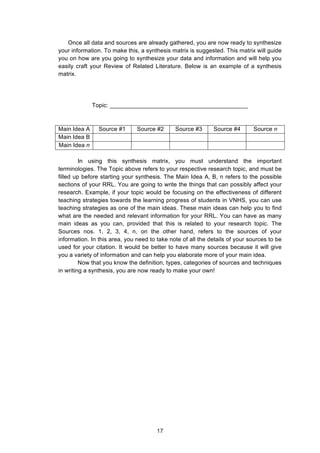  
Once all data and sources are already gathered, you are now ready to synthesize
your information. To make this, a synthesis matrix is suggested. This matrix will guide
you on how are you going to synthesize your data and information and will help you
easily craft your Review of Related Literature. Below is an example of a synthesis
matrix.
Topic: __________________________________________
Main Idea A Source #1 Source #2 Source #3 Source #4 Source n
Main Idea B
Main Idea n
In using this synthesis matrix, you must understand the important
terminologies. The Topic above refers to your respective research topic, and must be
filled up before starting your synthesis. The Main Idea A, B, n refers to the possible
sections of your RRL. You are going to write the things that can possibly affect your
research. Example, if your topic would be focusing on the effectiveness of different
teaching strategies towards the learning progress of students in VNHS, you can use
teaching strategies as one of the main ideas. These main ideas can help you to find
what are the needed and relevant information for your RRL. You can have as many
main ideas as you can, provided that this is related to your research topic. The
Sources nos. 1, 2, 3, 4, n, on the other hand, refers to the sources of your
information. In this area, you need to take note of all the details of your sources to be
used for your citation. It would be better to have many sources because it will give
you a variety of information and can help you elaborate more of your main idea.
Now that you know the definition, types, categories of sources and techniques
in writing a synthesis, you are now ready to make your own!
17
 
