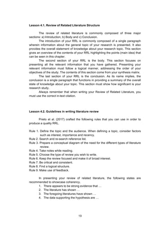  
Lesson 4.1. Review of Related Literature Structure
The review of related literature is commonly composed of three major
sections: a) Introduction, b) Body and c) Conclusion.
The introduction of your RRL is commonly composed of a single paragraph
wherein information about the general topic of your research is presented. It also
provides the overall statement of knowledge about your research topic. This section
gives an overview of the contents of your RRL highlighting the points (main idea) that
can be seen in this chapter.
The second section of your RRL is the body. This section focuses on
presenting all the relevant information that you have gathered. Presenting your
relevant information must follow a logical manner, addressing the order of your
objectives of the study. The contents of this section come from your synthesis matrix.
The last section of your RRL is the conclusion. As its name implies, the
conclusion is a single paragraph that functions in providing a summary of the overall
state of knowledge about your topic. This section must show how significant is your
research study.
Always remember that when writing your Review of Related Literature, you
must use the correct in-text citation.
Lesson 4.2. Guidelines in writing literature review
Prieto et al. (2017) crafted the following rules that you can use in order to
produce a quality RRL.
Rule 1. Define the topic and the audience. When defining a topic, consider factors
such as interest, importance and recency.
Rule 2. Search and re-search reference list.
Rule 3. Prepare a conceptual diagram of the need for the different types of literature
review.
Rule 4. Take notes while reading.
Rule 5. Choose the type of review you wish to write.
Rule 6. Keep the review focused and make it of broad interest.
Rule 7. Be critical and consistent.
Rule 8. Find a logical structure.
Rule 9. Make use of feedback.
In presenting your review of related literature, the following states are
recommended to showcase coherency.
1. There appears to be strong evidence that …
2. The literature has shown …
3. The foregoing literatures have shown …
4. The data supporting the hypothesis are …
19
 