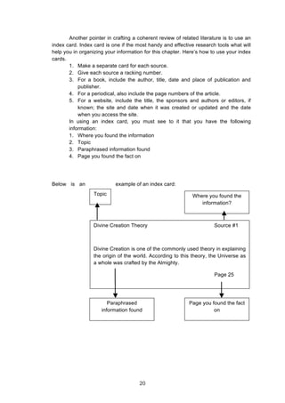  
Another pointer in crafting a coherent review of related literature is to use an
index card. Index card is one if the most handy and effective research tools what will
help you in organizing your information for this chapter. Here’s how to use your index
cards.
1. Make a separate card for each source.
2. Give each source a racking number.
3. For a book, include the author, title, date and place of publication and
publisher.
4. For a periodical, also include the page numbers of the article.
5. For a website, include the title, the sponsors and authors or editors, if
known; the site and date when it was created or updated and the date
when you access the site.
In using an index card, you must see to it that you have the following
information:
1. Where you found the information
2. Topic
3. Paraphrased information found
4. Page you found the fact on
Below is an example of an index card:
Divine Creation Theory Source #1
Divine Creation is one of the commonly used theory in explaining
the origin of the world. According to this theory, the Universe as
a whole was crafted by the Almighty.
Page 25
Topic Where you found the
information?
Paraphrased
information found
Page you found the fact
on
20
 
