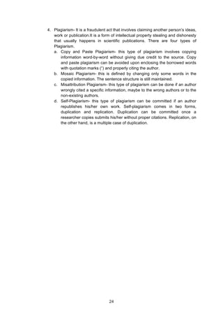  
4. Plagiarism- It is a fraudulent act that involves claiming another person’s ideas,
work or publication.It is a form of intellectual property stealing and dishonesty
that usually happens in scientific publications. There are four types of
Plagiarism.
a. Copy and Paste Plagiarism- this type of plagiarism involves copying
information word-by-word without giving due credit to the source. Copy
and paste plagiarism can be avoided upon enclosing the borrowed words
with quotation marks (“) and properly citing the author.
b. Mosaic Plagiarism- this is defined by changing only some words in the
copied information. The sentence structure is still maintained.
c. Misattribution Plagiarism- this type of plagiarism can be done if an author
wrongly cited a specific information, maybe to the wrong authors or to the
non-existing authors.
d. Self-Plagiarism- this type of plagiarism can be committed if an author
republishes his/her own work. Self-plagiarism comes in two forms,
duplication and replication. Duplication can be committed once a
researcher copies submits his/her without proper citations. Replication, on
the other hand, is a multiple case of duplication.
24
 