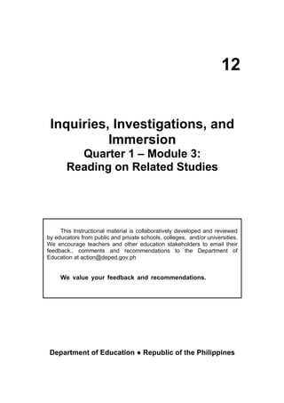  
	
  
Inquiries, Investigations, and
Immersion
Quarter 1 – Module 3:
Reading on Related Studies
Department of Education ● Republic of the Philippines
This Instructional material is collaboratively developed and reviewed
by educators from public and private schools, colleges, and/or universities.
We encourage teachers and other education stakeholders to email their
feedback., comments and recommendations to the Department of
Education at action@deped.gov.ph
We value your feedback and recommendations. developed
and reviewed by educators from public and private	
  schools,	
  colleges,	
  and	
  
universities.	
  We	
  encourage	
  teachers	
  and	
  other	
  education	
  stake	
  holders	
  to	
  email	
  there	
  
feedback,	
  comments,	
  and	
  recommendations	
  to	
  the	
  Department	
  of	
  Education	
  at	
  action	
  
@deped.gov.ph	
  
We value your feedback and recommendations.
	
  
	
  
12
 