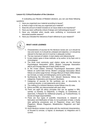  
Lesson 6.2. Critical Evaluation of the Literature
In evaluating your Review of Related Literature, you can use these following
questions:
1. Have you organized your material according to issues?
2. Is there a logic to the way you organized your material?
3. Does the amount of detail included on an issue relate to its importance?
4. Have you been sufficiently critical of design and methodological issues?
5. Have you indicated when results were conflicting or inconclusive and
discussed possible reasons?
6. Have you indicated the relevance of each reference to your research?
WHAT I HAVE LEARNED
1. Characteristics of sources for the literature review are: a) it should be
new and recent, b) it should be unbiased and objective, c) it should be
relevant to the topic and d) it must be in adequate number.
2. The two manners of citation: In-text citation and referencing list
3. In-text citation goes in three methods: a) by author, b) by topic and c)
chronological
4. The three most commonly used citation styles are the American
Psychological Association (APA), Modern Language Association
(MLA) and Chicago Manual of Style (CMS) format.
5. In the in-text citation, American Psychological Association (APA)
follows an author-date format. Modern Language Association (MLA)
follows an author-page format. Chicago Manual of Style (CMS) follows
two formats; a) notes and bibliography and b) author-date.
6. Synthesizing the information from relevant literatures follows two
categories: Explanatory and Argument Synthesis.
7. Categories of sources for the synthesis are: a) documents, b)
numerical records, c) oral statements and d) relics.
8. The crafting of a coherent literature review follows nine (9) rules.
9. Ethics and RRL are interconnected with each other.
10. There are eight (8) ethics principles that can be applied in RRL
namely: a) Honesty, b) Objectivity, c) Integrity, d) Carefulness, e)
Openness, f) Respect for intellectual property, g) Trustworthiness, h)
Social and legal responsibilities.
11. There are four types of scientific misconducts in research: a)
fabrication and falsification of data, b) non-publication of data, c) faulty
data gathering procedures and d) Plagiarism (Copy and Paste
Plagiarism, Mosaic Plagiarism, Misattribution Plagiarism and Self-
Plagiarism).
12. Good literature reviews must abide with the mentioned characteristics:
a) focused b) concise, c) logical, d) developed, e) integrative and f)
current.
27
 