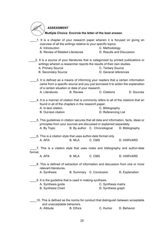  
ASSESSMENT
Multiple Choice: Encircle the letter of the best answer.
____1. It is a chapter of your research paper wherein it is focused on giving an
overview of all the writings relative to your specific topics.
A. Introduction C. Methodology
B. Review of Related Literatures D. Results and Discussion
____2. It is a source of your literatures that is categorized by printed publications or
writings wherein a researcher reports the results of their own studies.
A. Primary Source C. Tertiary Source
B. Secondary Source D. General references
____3. It is defined as a means of informing your readers that a certain information
came from a specific source and you just borrowed it to widen the explanation
of a certain situation or data of your research.
A. Literatures B. Review C. Citations D. Sources
____4. It is a manner of citation that is commonly refers to all of the citations that an
found in all of the chapters in the research paper.
A. In-text citation C. Bibliography
B. Out-text citation D. Referencing List
____5. This guidelines in citation secures that all data and information, facts, ideas or
principles from your sources are discussed or explained separately.
A. By Topic B. By author C. Chronological D. Bibliography
____6. This is a citation style that uses author-date format only.
A. APA B. MLA C. CMS D. HARVARD
____7. This is a citation style that uses notes and bibliography and author-date
format.
A. APA B. MLA C. CMS D. HARVARD
____8. This is defined of extraction of information and discussion from one or more
relevant literatures.
A. Synthesis B. Summary C. Conclusion D. Explanation
____9. It is the guideline that is used in making synthesis.
A. Synthesis guide C. Synthesis matrix
B. Synthesis Chart D. Synthesis graph
____10. This is defined as the norms for conduct that distinguish between acceptable
and unacceptable behaviors.
A. Attitude B. Ethics C. Humor D. Behavior
28
 