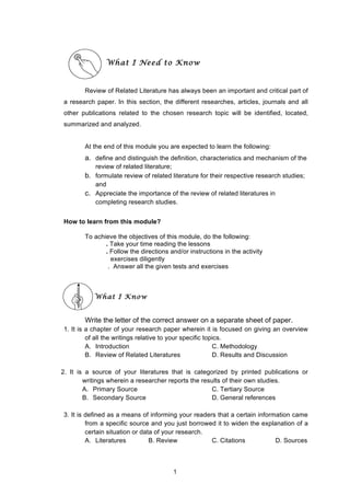  
What I Need to Know
Review of Related Literature has always been an important and critical part of
a research paper. In this section, the different researches, articles, journals and all
other publications related to the chosen research topic will be identified, located,
summarized and analyzed.
At the end of this module you are expected to learn the following:
a. define and distinguish the definition, characteristics and mechanism of the
review of related literature;
b. formulate review of related literature for their respective research studies;
and
c. Appreciate the importance of the review of related literatures in
completing research studies.
How to learn from this module?
To achieve the objectives of this module, do the following:
. Take your time reading the lessons
. Follow the directions and/or instructions in the activity
exercises diligently
. Answer all the given tests and exercises
What I Know
Write the letter of the correct answer on a separate sheet of paper.
1. It is a chapter of your research paper wherein it is focused on giving an overview
of all the writings relative to your specific topics.
A. Introduction C. Methodology
B. Review of Related Literatures D. Results and Discussion
2. It is a source of your literatures that is categorized by printed publications or
writings wherein a researcher reports the results of their own studies.
A. Primary Source C. Tertiary Source
B. Secondary Source D. General references
3. It is defined as a means of informing your readers that a certain information came
from a specific source and you just borrowed it to widen the explanation of a
certain situation or data of your research.
A. Literatures B. Review C. Citations D. Sources
1
 