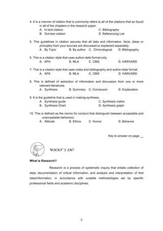  
4. It is a manner of citation that is commonly refers to all of the citations that an found
in all of the chapters in the research paper.
A. In-text citation C. Bibliography
B. Out-text citation D. Referencing List
5. This guidelines in citation secures that all data and information, facts, ideas or
principles from your sources are discussed or explained separately.
A. By Topic B. By author C. Chronological D. Bibliography
6. This is a citation style that uses author-date format only.
A. APA B. MLA C. CMS D. HARVARD
7. This is a citation style that uses notes and bibliography and author-date format.
A. APA B. MLA C. CMS D. HARVARD
8. This is defined of extraction of information and discussion from one or more
relevant literatures.
A. Synthesis B. Summary C. Conclusion D. Explanation
9. It is the guideline that is used in making synthesis.
A. Synthesis guide C. Synthesis matrix
B. Synthesis Chart D. Synthesis graph
10. This is defined as the norms for conduct that distinguish between acceptable and
unacceptable behaviors.
A. Attitude B. Ethics C. Humor D. Behavior
Key to answer on page __
WHAT`S IN?
What is Research?
Research is a process of systematic inquiry that entails collection of
data; documentation of critical information; and analysis and interpretation of that
data/information, in accordance with suitable methodologies set by specific
professional fields and academic disciplines.
2
 