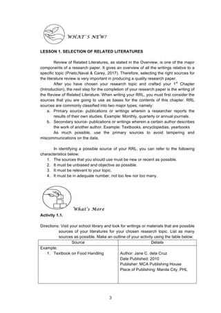  
WHAT`S NEW?
LESSON 1. SELECTION OF RELATED LITERATURES
Review of Related Literatures, as stated in the Overview, is one of the major
components of a research paper. It gives an overview of all the writings relative to a
specific topic (Prieto,Naval & Carey, 2017). Therefore, selecting the right sources for
the literature review is very important in producing a quality research paper.
After you have chosen your research topic and crafted your 1st
Chapter
(Introduction), the next step for the completion of your research paper is the writing of
the Review of Related Literature. When writing your RRL, you must first consider the
sources that you are going to use as bases for the contents of this chapter. RRL
sources are commonly classified into two major types; namely:
a. Primary source- publications or writings wherein a researcher reports the
results of their own studies. Example: Monthly, quarterly or annual journals.
b. Secondary source- publications or writings wherein a certain author describes
the work of another author. Example: Textbooks, encyclopedias, yearbooks
As much possible, use the primary sources to avoid tampering and
miscommunications on the data.
In identifying a possible source of your RRL, you can refer to the following
characteristics below:
1. The sources that you should use must be new or recent as possible.
2. It must be unbiased and objective as possible.
3. It must be relevant to your topic.
4. It must be in adequate number, not too few nor too many.
What’s More
Activity 1.1.
Directions: Visit your school library and look for writings or materials that are possible
sources of your literatures for your chosen research topic. List as many
sources as possible. Make an outline of your activity using the table below:
Source Details
Example:
1. Textbook on Food Handling Author: Jane C. dela Cruz
Date Published: 2010
Publisher: MCA Publishing House
Place of Publishing: Manila City, PHL
3
 
