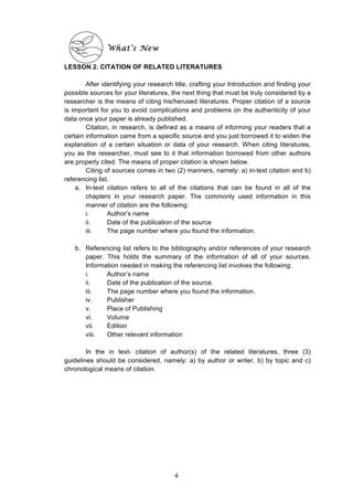  
What’s New
LESSON 2. CITATION OF RELATED LITERATURES
After identifying your research title, crafting your Introduction and finding your
possible sources for your literatures, the next thing that must be truly considered by a
researcher is the means of citing his/herused literatures. Proper citation of a source
is important for you to avoid complications and problems on the authenticity of your
data once your paper is already published.
Citation, in research, is defined as a means of informing your readers that a
certain information came from a specific source and you just borrowed it to widen the
explanation of a certain situation or data of your research. When citing literatures,
you as the researcher, must see to it that information borrowed from other authors
are properly cited. The means of proper citation is shown below.
Citing of sources comes in two (2) manners, namely: a) in-text citation and b)
referencing list.
a. In-text citation refers to all of the citations that can be found in all of the
chapters in your research paper. The commonly used information in this
manner of citation are the following:
i. Author’s name
ii. Date of the publication of the source
iii. The page number where you found the information.
b. Referencing list refers to the bibliography and/or references of your research
paper. This holds the summary of the information of all of your sources.
Information needed in making the referencing list involves the following:
i. Author’s name
ii. Date of the publication of the source.
iii. The page number where you found the information.
iv. Publisher
v. Place of Publishing
vi. Volume
vii. Edition
viii. Other relevant information
In the in text- citation of author(s) of the related literatures, three (3)
guidelines should be considered, namely: a) by author or writer, b) by topic and c)
chronological means of citation.
4
 