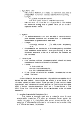  
a. By author or writer
- In this method of citation, all your data and information, facts, ideas or
principles from your sources are discussed or explained separately.
- Example:
Cruz (2002) states that research is …
Dela Torre (2005) described conduct of research as …
- In this example, it is evident that by using by author or writer method,
the information coming from a specific author will be discussed
separately from the others.
b. By topic
- This method of citation is used when a number of authors or sources
gives the same information about a certain topic. The citation of the
information will be granted to all of the authors.
- Example:
Accordingly, research is … (Rio, 2000; Luna & Magsaysay,
2005).
- In this example, the authors (Rio, Luna and Magsaysay) shared the
same information about research. When you are going to use this
information, make sure to cite ALL of the authors that published this
said information.
c. Chronological
- Citing literatures using the chronological method involves sequencing
the information based on the year it was published.
- Example:
Yu (2005) states that …
Ang (2007) discussed all about …
Chu (2010) deliberated regarding …
- In this example, the sources are arranged chronologically from the
earliest to the latest.
-
In citing literatures, you as a researcher, must see to it that citations of your
sources are done correctly. Citations styles are referred to as the format of the
information needed during the citation. There are three (3) most common citation
styles that are used to cite sources, namely: a) American Psychological Association
(APA), b) Modern Language Association (MLA) and c) Chicago Manual of Style
(CMS). These three citation styles will be thoroughly discussed on the proceeding
discussions.
1. American Psychological Association (APA)
This citation is commonly used when a researcher works in social
science-related researches. APA follows an author-date format, wherein, the
needed information for its in-text citation is the author’s surname and the year of
publishing. APA follows different formats for varying author and its number. Citing
in APA format is shown in the next page.
5
 