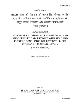 © BIS 2010
B U R E A U O F I N D I A N S T A N D A R D S
MANAK BHAVAN, 9 BAHADUR SHAH ZAFAR MARG
NEW DELHI 110002
IS 694 : 2010
Hkkjrh; ekud
450/750 oksYV dh vkSj rd dh dk;Zdkfjrk oksYVrk ds fy,
n`<+ vkSj yphys pkyd okyh iksyhfoukby DyksjkbM ls
fo|qr jksfèkr vukofjr vkSj vkofjr ds cy@Mksjh
( pkSFkk iqujh{k.k )
Indian Standard
POLYVINYL CHLORIDE INSULATED UNSHEATHED
AND SHEATHED CABLES/CORDS WITH RIGID AND
FLEXIBLE CONDUCTOR FOR RATED VOLTAGES
UP TO AND INCLUDING 450/750 V
( Fourth Revision )
ICS 621.315.211 [621.315.616.96]
May 2011 Price Group 8
 