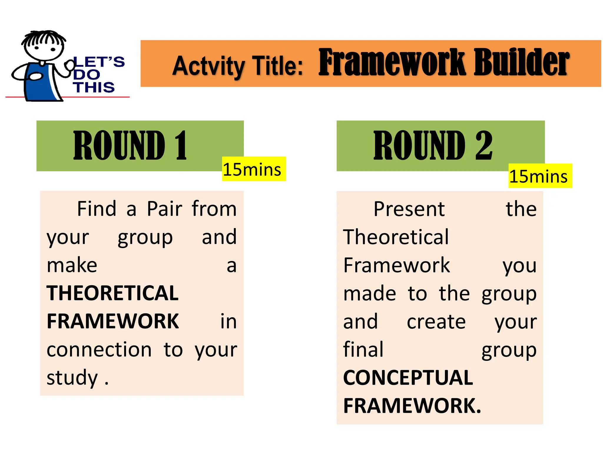 Actvity Title: Framework Builder
ROUND 1
Find a Pair from
your group and
make a
THEORETICAL
FRAMEWORK in
connection to your
study .
ROUND 2
Present the
Theoretical
Framework you
made to the group
and create your
final group
CONCEPTUAL
FRAMEWORK.
15mins 15mins
 