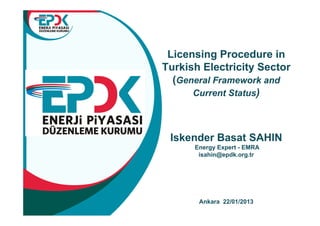 Licensing Procedure in
Turkish Electricity Sector
  (General Framework and
      Current Status)



 Iskender Basat SAHIN
      Energy Expert - EMRA
       isahin@epdk.org.tr




       Ankara 22/01/2013
 